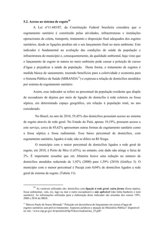 Esse indicador revela que na RI Xingu há avanços na busca de qualidade de
vida da população, apesar da diminuição na taxa de mortalidade infantil, a maioria dos
municípios da RI apresenta taxa acima da média estadual.


5- TEMA: SANEAMENTO BÁSICO

5.1 Acesso ao abastecimento de água9
        Expressa o total de domicílios particulares permanentes que possuem acesso ao
serviço de abastecimento de água, por meio da rede geral de abastecimento, no total
municipal. A Lei nº11.445/07, da Constituição Federal brasileira, considera
abastecimento de água potável aquele que é constituído pelas atividades, infraestruturas
e instalações necessárias ao abastecimento público, desde a captação até as ligações
prediais e respectivos instrumentos de medição.

        Nesse sentido, entende-se que, entre as variáveis disponibilizadas pelo IBGE, a
variável ligação à rede geral é a mais adequada para utilização. A ausência deste
serviço implica diretamente na qualidade de vida da população, ocasionando diversas
doenças de veiculação hídrica. Este indicador é importante para a caracterização básica
da qualidade de vida

        A metodologia utilizada é o cálculo da porcentagem obtido pela divisão da
população residente em domicílios particulares permanentes, servidos por rede geral de
abastecimento de água, com ou sem canalização interna, pela população total residente
em domicílios particulares permanentes.

            Em 2000 o percentual brasileiro de domicílios com acesso à rede geral de
abastecimento de água era de 77,82%, passando para 82,85% em 2010. Na RI Xingu,
esses dados são preocupantes, pois em 2000, a maioria dos municípios apresentaram-se
abaixo dos 50%; destaca-se o município de Uruará com o menor percentual (0,85%), ou
seja, menos de 1% das residências são atendidas pelo abastecimento de água
proveniente da rede geral.

            Percentuais abaixo das médias estadual e nacional também foram verificados
em 2010 para a RI Xingu, com exceção aos municípios Brasil Novo e Porto de Moz que


        9
          As informações utilizadas para a elaboração desse indicador são oriundas dos censos 1991,
2000 e 2010 do IBGE.
 
