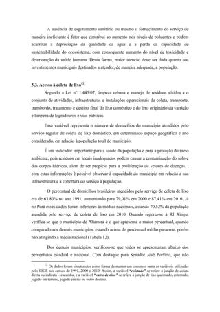 5.2. Acesso ao sistema de esgoto10
        A Lei nº11.445/07, da Constituição Federal brasileira considera que o
esgotamento sanitário é constituído pelas atividades, infraestruturas e instalações
operacionais de coleta, transporte, tratamento e disposição final adequados dos esgotos
sanitários, desde as ligações prediais até o seu lançamento final no meio ambiente. Este
indicador é fundamental na avaliação das condições de saúde da população e
infraestrutura do município e, consequentemente, da qualidade ambiental, haja visto que
o lançamento de esgoto in natura no meio ambiente pode causar a poluição de cursos
d’água e prejudicar a saúde da população. Desta forma, o tratamento de esgotos é
medida básica de saneamento, trazendo benefícios para a coletividade e economia para
o Sistema Público de Saúde (MIRANDA11) e expressa a relação de domicílios atendidos
por sistema de esgotamento sanitário.

        Assim, esse indicador se refere ao percentual da população residente que dispõe
de escoadouro de dejetos por meio de ligação do domicílio à rede coletora ou fossa
séptica, em determinado espaço geográfico, em relação à população total, no ano
considerado.

          No Brasil, no ano de 2010, 55,45% dos domicílios possuíam acesso ao sistema
de esgoto através de rede geral. No Estado do Pará, apenas 10,19%, possuem acesso a
este serviço, cerca de 85,62% apresentam outras formas de esgotamento sanitário como
a fossa séptica e fossa rudimentar. Esse baixo percentual de domicílios, com
esgotamento sanitário, ligados à rede, não se difere na RI Xingu.
          O município com o maior percentual de domicílios ligados a rede geral de
esgoto, em 2010, é Porto de Moz (1,65%), no entanto, este dado não atinge a faixa de
2%. É importante ressaltar que em Altamira houve uma redução no número de
domicílios atendidos reduzindo de 1,92% (2000) para 1,59% (2010) (Gráfico 3). O
município com o menor percentual é Pacajá com 0,04% de domicílios ligados a rede
geral de sistema de esgoto. (Tabela 11).



        10
            As variáveis utilizadas são: domicílios com ligação à rede geral; outra forma (fossa séptica,
fossa sedimentar, vala, rio, lago ou mar e outro escoadouro) e não aplicável (não tinha banheiro e nem
sanitário). As informações utilizadas para a elaboração deste indicador são oriundas dos censos 1991,
2000 e 2010 do IBGE.
11
  Marcos Paulo de Souza Miranda “ Poluição em decorrência do lançamento em cursos d’água de
esgotos sanitários sem prévio tratamento: Aspectos jurídicos e atuação do Ministério Público” disponível
no site: <www.mp.go.gov.br/portalweb/hp/9/docs/rsudoutrina_25.pdf>
 