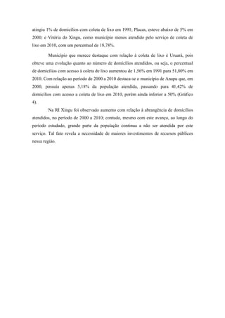 Tabela 11. Total de domicílios com acesso ao sistema de esgoto na RI Xingu em 2010.

                                                    Rede Geral                            Outra Forma                                   Não aplicável
             Municípios
                                               Unid                      %              Unid                       %                  Unid             %
         Altamira                                  421                  1,59           24.991                     94,57               1.013         3,84
          Anapu                                     3                   0,06           3.698                      72,87               1.374        27,07
       Brasil Novo                                  17                  0,39           4.141                      94,93                204          4,68
       Medicilândia                                 12                  0,16            6.784                     92,32                552          7,52
          Pacajá                                     4                  0,04           7.085                      70,56               2.952        29,40
          Placas                                     6                  0,11            5.208                     93,60                348          6,25
      Porto de Moz                                 100                  1,65           5.510                      90,94                449          7,41
   Senador José Porfirio                            13                  0,40            2.749                     83,15                544         16,45
         Uruará                                     12                  0,11           10.166                     90,35               1.074         9,54
     Vitória do Xingu                               17                  0,57            2.844                     95,56                115          3,87
           Pará                        189.398                          10,19         1.591.901                   85,62               77.866         4,19
               Brasil               31.786.866                          55,45         24.022.309                  41,91           1.514.992          2,64
Fonte:IBGE, Censo demográfico 2010
Elaboração: IDESP.


        03

                                                                                                                                      2000
        02
                                                                                                                                      2010

        02
  (%)




        01


        01


        00
                            Anapu




                                                                                         Placas
                 Altamira




                                                                                                                                         Uruará
                                     Brasil Novo




                                                                             Pacajá




                                                                                                   Porto de Moz
                                                         Medicilandia




                                                                                                                                                  Vitória do
                                                                                                                       Senador José




                                                                                                                                                    Xingu
                                                                                                                         Porfirio




   Gráfico 03: Percentual dos domicílios da RI Xingu com sistema de esgoto ligado a
   rede geral nos anos de 2000 e 2010
   Fonte: IBGE, Censo 2000/2010
   Elaboração IDESP,PA



              Esse indicador avaliado aponta que, em todos os municípios da RI Xingu, mais
 da metade dos domicílios não são atendidos pelo serviço de esgotamento sanitário, por
 meio da rede geral, bem como o abastecimento de água.
 
