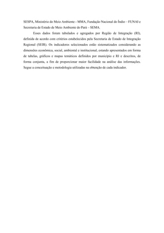 APRESENTAÇÃO


        Nas últimas décadas, a degradação do meio ambiente tem se intensificado, em
decorrência da má utilização dos recursos naturais. A expansão da pecuária, agricultura
mecanizada e tradicional, extrativismo mineral e florestal, atividade industrial e
ocupação urbana desordenada têm sido os principais responsáveis pelo aumento do
desmatamento, queimadas, poluição de rios, perda de biodiversidade e, em
consequência, queda na qualidade de vida das populações. Essa realidade, presente nos
municípios do Estado do Pará que, na prática, estão mais próximos da problemática
ambiental, justifica a importância de se avaliar a condição do meio ambiente como
subsídio à elaboração de políticas públicas, destinadas a mitigar esses problemas, e à
tomada de decisão pelos gestores públicos envolvidos.
        Os Indicadores da Qualidade Ambiental (IQA) da Região de Integração do
Xingu podem ser definidos como variáveis que possuem o objetivo de fornecer
informações que expressem a situação de cada município que a compõe quanto à
qualidade ambiental em um determinado momento. Esses indicadores são gerados a
partir do acompanhamento de variáveis econômicas, sociais, institucionais e ambientais,
na realidade dos municípios, e dão uma ideia das relações sociais no espaço e da forma
de apropriação dos recursos naturais e seus reflexos no meio ambiente. Sendo assim, os
IQA da RI Xingu se constituem em instrumentos para verificar a evolução e possibilitar
a projeção da qualidade ambiental municipal.
        A seleção dos indicadores dependeu de alguns critérios práticos, como
disponibilidade/acessibilidade de dados para a maioria dos municípios paraenses e
possibilidade de atualização frequente. Também se priorizou a utilização de indicadores
utilizados para a avaliação dos “Objetivos de Desenvolvimento do Milênio” 1. Ao final,
foram selecionados 16 indicadores cujos dados estão disponíveis nas diversas fontes
oficiais como IBGE, Atlas de Desenvolvimento Humano do Programa das Nações
Unidas para o Desenvolvimento – PNUD, Secretaria de Saúde do Estado do Pará –
SESPA, Ministério do Meio Ambiente - MMA, Fundação Nacional do Índio – FUNAI e
Secretaria de Estado de Meio Ambiente do Pará – SEMA.



1
  Os Objetivos de Desenvolvimento do Milênio (ODM) são uma série de oito compromissos aprovados
entre líderes de 191 países membros das Nações Unidas, na maior reunião de dirigentes nacionais de
todos os tempos, a Cúpula do Milênio, realizada em Nova York em setembro de 2000.
 