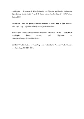 REFERÊNCIAS BIBLIOGRÁFICA

ARAÚJO FILHO, J.C et al. Diagnóstico ambiental do município de Floresta,
Pernambuco. Circular Técnica da Embrapa Solos. Rio de Janeiro, n. 10, 2001, 20p.


_______________. A Amazônia e os Objetivos do Milênio.Belém-PA : Instituto do
Homem e Meio Ambiente da Amazônia,2007.


BRASIL. Constituição (1988). Constituição da República Federativa do Brasil:
Promulgada em 5 de outubro de 1998.


BRASIL. Lei n. 9.985, de 18 de Julho de 2000. Regulamenta o art. 225, § 1º , incisos I,
II, III e VII da Constituição Federal, institui o Sistema Nacional de Unidades de
Conservação             da             Natureza.            Disponível             em:
http://www.mma.gov.br/port/conama/legiabre.cfm?codlegi=322 acesso em: 02/01/2012.


BRASIL. Lei nº 11.445 de 05 de janeiro de 2007. Estabelece diretrizes nacionais para o
saneamento básico. Brasil 2005


BRUNER, A. et al. Effectiveness of parks in protecting tropical biodiversity.
Science, v. 291, p.125–28. 2001.


CAMPOS, L. M. de S.; MELO, D. A. de; MEURER, S. A. ; A importância dos
Indicadores de Desempenho Ambiental nos Sistemas de Gestão Ambiental (SGA); In:
IX ENGEMA – Encontro Nacional sobre Gestão Empresarial e Meio Ambiente.
Curitiba 2007


CELENTANO ,D.; VERÍSSIMO, A. O avanço da fronteira na Amazônia : do boom
ao colapso.Belém-PA : Instituto do Homem e Meio Ambiente da Amazônia,2007.
A Amazônia e os Objetivos do Milênio.Belém-PA : Instituto do Homem e Meio
Ambiente da Amazônia,2007.
 