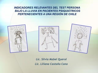 INDICADORES RELEVANTES DEL TEST PERSONA
BAJO LA LLUVIA EN PACIENTES PSIQUIÁTRICOS
PERTENECIENTES A UNA REGIÓN DE CHILE

Lic. Silvia Mabel Querol
Lic. Liliana Castaño Cano

 