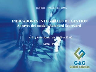 Expositor: Gilmar Torres(C) 2010 - G&C GLOBAL SOLUTION - Uso exclusivo 1
INDICADORES INTEGRALES DE GESTION
-A través del modelo Balanced Scorecard –
CURSO – TALLER EN LIMA
4, 5 y 6 de Junio de 18:00 a 22:00
Lima - Perú
 