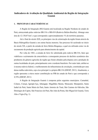 9
Indicadores de Avaliação da Qualidade Ambiental da Região de Integração
Guamá
1. PRINCIPAIS CARACTERÍSTICAS
A Região de Integração (RI) Guamá está localizada na Região Nordeste do estado do
Pará, entrecortada pelas rodovias BR-316 e BR-010 (Rodovia Belém-Brasília). Abrange uma
área de 12.130,87 km², o que corresponde a aproximadamente 1% do território paraense.
Até o final do século XIX, as principais vias de colonização da região foram através da
Bacia Hidrográfica Guamá e em outras bacias menores. Seu processo foi acelerado no início
do século XX, a partir da estrada de ferro Belém-Bragança, a qual era utilizada como via de
escoamento da produção agrícola para abastecimento da capital.
Por volta de 1965, a estrada de ferro foi substituída pela rodovia BR-316, fator que
viabilizou o acirramento da concorrência e consequente processo de declínio econômico dos
produtores de gêneros agrícolas da região que foram afetados pela disputa com a produção de
outras localidades do país, principalmente com o nordeste brasileiro. Por outro lado, atribui-se
à mesma rodovia federal, o melhoramento da infraestrutura de circulação, constituída por uma
densa malha rodoviária, cujo eixo principal é a própria BR-316 (IDESP, 2011). Atualmente, a
região apresenta a oitava maior contribuição no PIB do estado do Pará o que corresponde a
4,74% (IDESP, 2011)
A Região de Integração Guamá é composta pelos seguintes municípios: Castanhal,
Colares, Curuçá, Igarapé-Açu, Inhangapí, Magalhães Barata, Maracanã, Marapanim, Santa
Isabel do Pará, Santa Maria do Pará, Santo Antonio do Tauá, São Caetano de Odivelas, São
Domingos do Capim, São Francisco do Pará, São João da Ponta, São Miguel do Guamá, Terra
Alta e Vigia (Fig. 1).
 