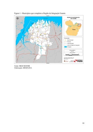 10
Figura 1 - Municípios que compõem a Região de Integração Guamá.
Fonte: IBGE/SEIURB
Elaboração: IDESP,2012.
 