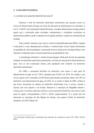 25
5. SANEAMENTO BÁSICO
5.1 ACESSO AO ABASTECIMENTO DE ÁGUA9
Expressa o total de domicílios particulares permanentes que possuem acesso ao
serviço de abastecimento de água, por meio da rede geral de abastecimento no município. A
Lei nº 11.445/07, da Constituição Federal Brasileira, considera abastecimento de água potável
aquele que é constituído pelas atividades, infraestruturas e instalações necessárias ao
abastecimento público, desde a captação até as ligações prediais e respectivos instrumentos de
medição.
Nesse sentido, entende-se que, entre as variáveis disponibilizadas pelo IBGE, a ligação
à rede geral é a mais adequada para avaliação. A ausência deste serviço implica diretamente
na qualidade de vida da população, ocasionando diversas doenças de veiculação hídrica. Este
indicador é importante para a caracterização básica da qualidade de vida.
A metodologia utilizada é o cálculo da porcentagem obtido pela divisão da população
residente em domicílios particulares permanentes, servidos por rede geral de abastecimento de
água, com ou sem canalização interna, pela população total residente em domicílios
particulares permanentes.
Em 2000, o percentual brasileiro de domicílios com acesso à rede geral de
abastecimento de água era de 77,82%, passando para 82,85% em 2010. Em relação a este
serviço apenas cinco municípios da RI Guamá apresentaram percentuais abaixo dos 50% de
domicílios com abastecimento de água, em 2010. Ao se avaliar os dados de 2000, verifica-se
que houve incremento no número de domicílios beneficiados com o serviço, estando a
maioria com taxa superior a do Estado. Destaca-se o município de Magalhães Barata e
Curuçá, pois os mesmos superaram inclusive a taxa nacional de domicílios com acesso à rede
geral de esgoto, correspondendo a 89,73 e 86,68, respectivamente. Já a menor taxa foi
observada no município de São Miguel do Guamá, com apenas 35,66% de domicílios
atendidos, em 2010 (Tabela 10).
9
As informações utilizadas para a elaboração desse indicador são oriundas dos censos 1991, 2000 e 2010 do
IBGE.
 