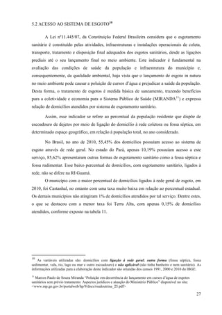 27
5.2 ACESSO AO SISTEMA DE ESGOTO10
A Lei nº11.445/07, da Constituição Federal Brasileira considera que o esgotamento
sanitário é constituído pelas atividades, infraestruturas e instalações operacionais de coleta,
transporte, tratamento e disposição final adequados dos esgotos sanitários, desde as ligações
prediais até o seu lançamento final no meio ambiente. Este indicador é fundamental na
avaliação das condições de saúde da população e infraestrutura do município e,
consequentemente, da qualidade ambiental, haja vista que o lançamento de esgoto in natura
no meio ambiente pode causar a poluição de cursos d’água e prejudicar a saúde da população.
Desta forma, o tratamento de esgotos é medida básica de saneamento, trazendo benefícios
para a coletividade e economia para o Sistema Público de Saúde (MIRANDA11
) e expressa
relação de domicílios atendidos por sistema de esgotamento sanitário.
Assim, esse indicador se refere ao percentual da população residente que dispõe de
escoadouro de dejetos por meio de ligação do domicílio à rede coletora ou fossa séptica, em
determinado espaço geográfico, em relação à população total, no ano considerado.
No Brasil, no ano de 2010, 55,45% dos domicílios possuíam acesso ao sistema de
esgoto através de rede geral. No estado do Pará, apenas 10,19% possuíam acesso a este
serviço, 85,62% apresentaram outras formas de esgotamento sanitário como a fossa séptica e
fossa rudimentar. Esse baixo percentual de domicílios, com esgotamento sanitário, ligados à
rede, não se difere na RI Guamá.
O município com o maior percentual de domicílios ligados à rede geral de esgoto, em
2010, foi Castanhal, no entanto com uma taxa muito baixa em relação ao percentual estadual.
Os demais municípios não atingiram 1% de domicílios atendidos por tal serviço. Dentre estes,
o que se destacou com a menor taxa foi Terra Alta, com apenas 0,15% de domicílios
atendidos, conforme exposto na tabela 11.
10
As variáveis utilizadas são: domicílios com ligação à rede geral; outra forma (fossa séptica, fossa
sedimentar, vala, rio, lago ou mar e outro escoadouro) e não aplicável (não tinha banheiro e nem sanitário). As
informações utilizadas para a elaboração deste indicador são oriundas dos censos 1991, 2000 e 2010 do IBGE.
11
Marcos Paulo de Souza Miranda “Poluição em decorrência do lançamento em cursos d’água de esgotos
sanitários sem prévio tratamento: Aspectos jurídicos e atuação do Ministério Público” disponível no site:
<www.mp.go.gov.br/portalweb/hp/9/docs/rsudoutrina_25.pdf>
 