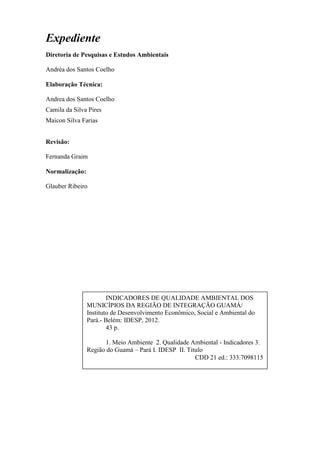 3
Expediente
Diretoria de Pesquisas e Estudos Ambientais
Andréa dos Santos Coelho
Elaboração Técnica:
Andrea dos Santos Coelho
Camila da Silva Pires
Maicon Silva Farias
Revisão:
Fernanda Graim
Normalização:
Glauber Ribeiro
INDICADORES DE QUALIDADE AMBIENTAL DOS
MUNICÍPIOS DA REGIÃO DE INTEGRAÇÃO GUAMÁ/
Instituto de Desenvolvimento Econômico, Social e Ambiental do
Pará.- Belém: IDESP, 2012.
43 p.
1. Meio Ambiente 2. Qualidade Ambiental - Indicadores 3.
Região do Guamá – Pará I. IDESP II. Titulo
CDD 21 ed.: 333.7098115
 