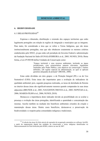 30
6. BIODIVERSIDADE
6.1 ÁREAS PROTEGIDAS13
Expressa a dimensão, distribuição e extensão dos espaços territoriais que estão
legalmente protegidos em relação às regiões de integração e municípios que as integram.
Para tanto, foi considerada a área que se refere a Terras Indígenas, que são áreas
institucionalmente protegidas, mas que não obedecem exatamente os mesmos critérios
estabelecidos pelo SNUC, já que estão sob jurisdição do Governo Federal e administração
da Fundação Nacional do Índio (FUNAI) (FERREIRA et al., 2005; NUNES, 2010). Desta
forma, a Lei nº9.985/00 define Unidades de Conservação como:
“Espaço territorial e seus recursos ambientais, incluindo as águas
jurisdicionais, com características naturais relevantes, legalmente
instituídos pelo Poder Público, com objetivos de conservação e limites
definidos, sob regime especial de administração, ao qual se aplicam
garantias adequadas de proteção” (BRASIL, 2000).
Estas estão divididas em dois grupos: a de Proteção Integral (PI) e as de Uso
Sustentável (USO). Estas áreas são importantes para a avaliação de indicadores de
qualidade ambiental; pois, segundo pesquisas realizadas, as taxas de derrubada da floresta
no interior dessas áreas são significativamente menores quando comparadas às suas áreas
adjacentes (BRUNER et al., 2001; NAUGHTON-TREVES et al., 2005; NEPSTAD et al.,
2006; SOARES-FILHO et al., 2006; NUNES, 2010).
Destaca-se a importância deste indicador devido aà possibilidade em se avaliar a
presença e evolução das áreas protegidas, identificando a quantidade e concentração das
mesmas. Auxilia também na medição dos benefícios ambientais oriundos da criação e
manutenção dessas áreas. Dentre esses benefícios, destacam-se a preservação da
biodiversidade e o respeito pelas comunidades indígenas e tradicionais.
13
O cálculo das áreas foi feito através de operação de recuperação automática no software ArcGIS,
a partir do mapeamento digital das unidades de conservação e terras indígenas identificadas no
Macrozoneamento do Pará fornecido pela SEMA, relativo ao ano de 2007.
DIMENSÃO AMBIENTAL
 