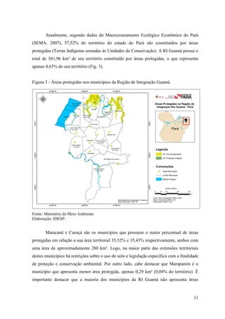 31
Atualmente, segundo dados do Macrozoneamento Ecológico Econômico do Pará
(SEMA, 2007), 57,52% do território do estado do Pará são constituídos por áreas
protegidas (Terras Indígenas somadas às Unidades de Conservação). A RI Guamá possui o
total de 561,96 km² de seu território constituído por áreas protegidas, o que representa
apenas 4,63% do seu território (Fig. 3).
Figura 3 - Áreas protegidas nos municípios da Região de Integração Guamá.
Fonte: Ministério do Meio Ambiente
Elaboração: IDESP.
Maracanã e Curuçá são os municípios que possuem o maior percentual de áreas
protegidas em relação a sua área territorial 35,52% e 35,43% respectivamente, ambos com
uma área de aproximadamente 280 km². Logo, na maior parte das extensões territoriais
destes municípios há restrições sobre o uso do solo e legislação específica com a finalidade
de proteção e conservação ambiental. Por outro lado, cabe destacar que Marapanim é o
município que apresenta menor área protegida, apenas 0,29 km² (0,04% do território). É
importante destacar que a maioria dos municípios da RI Guamá não apresenta áreas
 