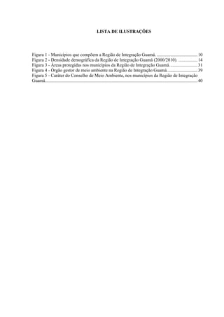4
LISTA DE ILUSTRAÇÕES
Figura 1 - Municípios que compõem a Região de Integração Guamá. ....................................10
Figura 2 - Densidade demográfica da Região de Integração Guamá (2000/2010). .................14
Figura 3 - Áreas protegidas nos municípios da Região de Integração Guamá.........................31
Figura 4 - Órgão gestor de meio ambiente na Região de Integração Guamá...........................39
Figura 5 - Caráter do Conselho de Meio Ambiente, nos municípios da Região de Integração
Guamá.......................................................................................................................................40
 