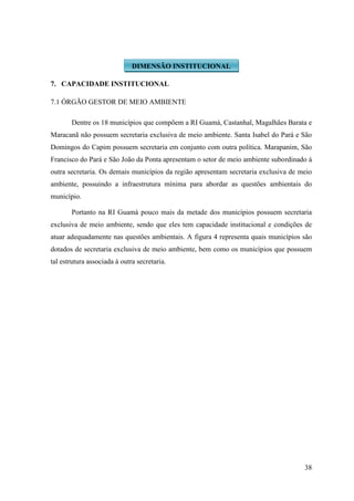 38
7. CAPACIDADE INSTITUCIONAL
7.1 ÓRGÃO GESTOR DE MEIO AMBIENTE
Dentre os 18 municípios que compõem a RI Guamá, Castanhal, Magalhães Barata e
Maracanã não possuem secretaria exclusiva de meio ambiente. Santa Isabel do Pará e São
Domingos do Capim possuem secretaria em conjunto com outra política. Marapanim, São
Francisco do Pará e São João da Ponta apresentam o setor de meio ambiente subordinado à
outra secretaria. Os demais municípios da região apresentam secretaria exclusiva de meio
ambiente, possuindo a infraestrutura mínima para abordar as questões ambientais do
município.
Portanto na RI Guamá pouco mais da metade dos municípios possuem secretaria
exclusiva de meio ambiente, sendo que eles tem capacidade institucional e condições de
atuar adequadamente nas questões ambientais. A figura 4 representa quais municípios são
dotados de secretaria exclusiva de meio ambiente, bem como os municípios que possuem
tal estrutura associada à outra secretaria.
DIMENSÃO INSTITUCIONAL
 