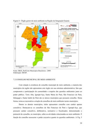 39
Figura 4 - Órgão gestor de meio ambiente na Região de Integração Guamá.
Fonte: IBGE, Perfil dos Municípios Brasileiros - 2009.
Elaboração: IDESP.
7.2 CONSELHO MUNICIPAL DE MEIO AMBIENTE
Com relação à existência de conselho municipal de meio ambiente, a maioria dos
municípios da região não apresentam este órgão em sua estrutura administrativa; fato que
compromete a participação da comunidade a respeito das questões ambientais junto ao
poder público. Terra Alta, Igarapé-Açu, Santa Maria do Pará, São Francisco do Pará,
Inhangapi e Santa Isabel do Pará são os únicos municípios que possuem conselho. Desta
forma, torna-se necessária a criação de conselhos de meio ambiente nestes municípios.
Dentre os demais municípios, todos apresentam conselho com caráter apenas
consultivo. Destacam-se os conselhos de São Francisco do Pará e Igarapé-Açu, que
possuem caráter consultivo, deliberativo, normativo e fiscalizador, demonstrando o
potencial do conselho, no município, sobre as atividades relacionadas ao meio ambiente. É
função do conselho assessorar o poder executivo quanto às questões ambientais. A Fig. 5
 