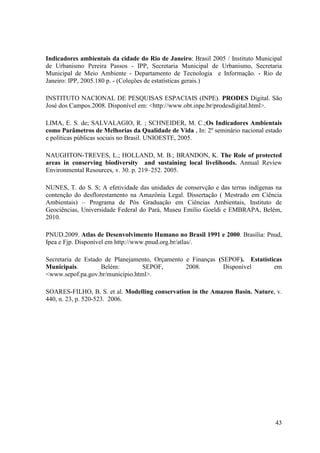 43
Indicadores ambientais da cidade do Rio de Janeiro: Brasil 2005 / Instituto Municipal
de Urbanismo Pereira Passos - IPP, Secretaria Municipal de Urbanismo, Secretaria
Municipal de Meio Ambiente - Departamento de Tecnologia e Informação. - Rio de
Janeiro: IPP, 2005.180 p. - (Coleções de estatísticas gerais.)
INSTITUTO NACIONAL DE PESQUISAS ESPACIAIS (INPE). PRODES Digital. São
José dos Campos.2008. Disponível em: <http://www.obt.inpe.br/prodesdigital.html>.
LIMA, E. S. de; SALVALAGIO, R. ; SCHNEIDER, M. C.;Os Indicadores Ambientais
como Parâmetros de Melhorias da Qualidade de Vida , In: 2º seminário nacional estado
e políticas públicas sociais no Brasil. UNIOESTE, 2005.
NAUGHTON-TREVES, L.; HOLLAND, M. B.; BRANDON, K. The Role of protected
areas in conserving biodiversity and sustaining local livelihoods. Annual Review
Environmental Resources, v. 30. p. 219–252. 2005.
NUNES, T. do S. S; A efetividade das unidades de conservção e das terras indígenas na
contenção do desflorestamento na Amazônia Legal. Dissertação ( Mestrado em Ciência
Ambientais) – Programa de Pós Graduação em Ciências Ambientais, Instituto de
Geociências, Universidade Federal do Pará, Museu Emílio Goeldi e EMBRAPA, Belém,
2010.
PNUD.2009. Atlas de Desenvolvimento Humano no Brasil 1991 e 2000. Brasília: Pnud,
Ipea e Fjp. Disponível em http://www.pnud.org.br/atlas/.
Secretaria de Estado de Planejamento, Orçamento e Finanças (SEPOF). Estatísticas
Municipais. Belém: SEPOF, 2008. Disponível em
<www.sepof.pa.gov.br/municipio.html>.
SOARES-FILHO, B. S. et al. Modelling conservation in the Amazon Basin. Nature, v.
440, n. 23, p. 520-523. 2006.
 