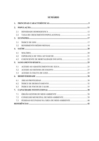 7
SUMÁRIO
1. PRINCIPAIS CARACTERÍSTICAS..............................................................................9
2. POPULAÇÃO..................................................................................................................11
2.1 DENSIDADE DEMOGRÁFICA ..............................................................................12
2.2 TAXA DE CRESCIMENTO POPULACIONAL .....................................................14
3. ECONOMIA....................................................................................................................17
3.1 ÍNDICE DE GINI ......................................................................................................17
3.2 RENDIMENTO MÉDIO MENSAL .........................................................................18
4. SAÚDE .............................................................................................................................20
4.1 MALÁRIA.................................................................................................................20
4.2 ESPERANÇA DE VIDA AO NASCER ...................................................................21
4.3 COEFICIENTE DE MORTALIDADE INFANTIL..................................................22
5. SANEAMENTO BÁSICO..............................................................................................25
5.1 ACESSO AO ABASTECIMENTO DE ÁGUA........................................................25
5.2 ACESSO AO SISTEMA DE ESGOTO ....................................................................27
5.3 ACESSO À COLETA DE LIXO...............................................................................29
6. BIODIVERSIDADE .......................................................................................................30
6.1 ÁREAS PROTEGIDAS ............................................................................................30
6.2 ÍNDICE DE DESMATAMENTO.............................................................................32
6.3 ÍNDICE DE FOCOS DE CALOR.............................................................................35
7. CAPACIDADE INSTITUCIONAL ..............................................................................38
7.1 ÓRGÃO GESTOR DE MEIO AMBIENTE .............................................................38
7.2 CONSELHO MUNICIPAL DE MEIO AMBIENTE................................................39
7.3 PESSOAS OCUPADAS NA ÁREA DE MEIO AMBIENTE..................................40
REFERÊNCIAS .....................................................................................................................42
 