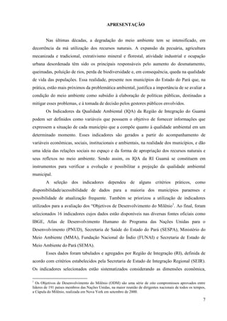 7
APRESENTAÇÃO
Nas últimas décadas, a degradação do meio ambiente tem se intensificado, em
decorrência da má utilização dos recursos naturais. A expansão da pecuária, agricultura
mecanizada e tradicional, extrativismo mineral e florestal, atividade industrial e ocupação
urbana desordenada têm sido os principais responsáveis pelo aumento do desmatamento,
queimadas, poluição de rios, perda de biodiversidade e, em consequência, queda na qualidade
de vida das populações. Essa realidade, presente nos municípios do Estado do Pará que, na
prática, estão mais próximos da problemática ambiental, justifica a importância de se avaliar a
condição do meio ambiente como subsídio à elaboração de políticas públicas, destinadas a
mitigar esses problemas, e à tomada de decisão pelos gestores públicos envolvidos.
Os Indicadores da Qualidade Ambiental (IQA) da Região de Integração do Guamá
podem ser definidos como variáveis que possuem o objetivo de fornecer informações que
expressem a situação de cada município que a compõe quanto à qualidade ambiental em um
determinado momento. Esses indicadores são gerados a partir do acompanhamento de
variáveis econômicas, sociais, institucionais e ambientais, na realidade dos municípios, e dão
uma ideia das relações sociais no espaço e da forma de apropriação dos recursos naturais e
seus reflexos no meio ambiente. Sendo assim, os IQA da RI Guamá se constituem em
instrumentos para verificar a evolução e possibilitar a projeção da qualidade ambiental
municipal.
A seleção dos indicadores dependeu de alguns critérios práticos, como
disponibilidade/acessibilidade de dados para a maioria dos municípios paraenses e
possibilidade de atualização frequente. Também se priorizou a utilização de indicadores
utilizados para a avaliação dos “Objetivos de Desenvolvimento do Milênio1
. Ao final, foram
selecionados 16 indicadores cujos dados estão disponíveis nas diversas fontes oficiais como
IBGE, Atlas de Desenvolvimento Humano do Programa das Nações Unidas para o
Desenvolvimento (PNUD), Secretaria de Saúde do Estado do Pará (SESPA), Ministério do
Meio Ambiente (MMA), Fundação Nacional do Índio (FUNAI) e Secretaria de Estado de
Meio Ambiente do Pará (SEMA).
Esses dados foram tabulados e agregados por Região de Integração (RI), definida de
acordo com critérios estabelecidos pela Secretaria de Estado de Integração Regional (SEIR).
Os indicadores selecionados estão sistematizados considerando as dimensões econômica,
1
Os Objetivos de Desenvolvimento do Milênio (ODM) são uma série de oito compromissos aprovados entre
líderes de 191 países membros das Nações Unidas, na maior reunião de dirigentes nacionais de todos os tempos,
a Cúpula do Milênio, realizada em Nova York em setembro de 2000.
 