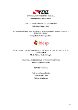 11
GOVERNADOR DO ESTADO DO PARÁ
Simão Robison Oliveira Jatene
VICE – GOVERNADOR DO ESTADO DO PARÁ
Helenilson Cunha Pontes
SECRETARIA EXECUTIVA DE ESTADO DE PLANEJAMENTO, ORÇAMENTO E
FINAÇAS – SEPOF
Sérgio Roberto Bacury de Lira
INSTITUTO DE DESENVOLVIMENTO ECONÔMICO, SOCIAL E AMBIENTALDO
PARÁ – IDESP
Maria Adelina Guglioti Braglia
DIRETORIA DE PESQUISA E ESTUDOS AMBIENTAIS
Andréa dos Santos Coelho
EQUIPE TÉCNICA
Andrea dos Santos Coelho
Camila da Silva Pires
Maicon Silva Farias
 