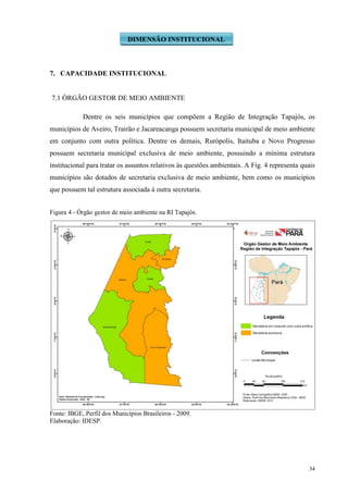 34
7. CAPACIDADE INSTITUCIONAL
7.1 ÓRGÃO GESTOR DE MEIO AMBIENTE
Dentre os seis municípios que compõem a Região de Integração Tapajós, os
municípios de Aveiro, Trairão e Jacareacanga possuem secretaria municipal de meio ambiente
em conjunto com outra política. Dentre os demais, Rurópolis, Itaituba e Novo Progresso
possuem secretaria municipal exclusiva de meio ambiente, possuindo a mínima estrutura
institucional para tratar os assuntos relativos às questões ambientais. A Fig. 4 representa quais
municípios são dotados de secretaria exclusiva de meio ambiente, bem como os municípios
que possuem tal estrutura associada à outra secretaria.
Figura 4 - Órgão gestor de meio ambiente na RI Tapajós.
Fonte: IBGE, Perfil dos Municípios Brasileiros - 2009.
Elaboração: IDESP.
DIMENSÃO INSTITUCIONAL
 