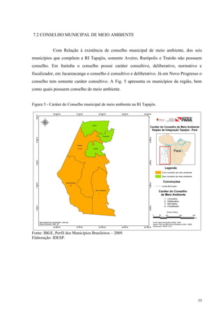 35
7.2 CONSELHO MUNICIPAL DE MEIO AMBIENTE
Com Relação à existência de conselho municipal de meio ambiente, dos seis
municípios que compõem a RI Tapajós, somente Aveiro, Rurópolis e Trairão não possuem
conselho. Em Itaituba o conselho possui caráter consultivo, deliberativo, normativo e
fiscalizador, em Jacareacanga o conselho é consultivo e deliberativo. Já em Novo Progresso o
conselho tem somente caráter consultivo. A Fig. 5 apresenta os municípios da região, bem
como quais possuem conselho de meio ambiente.
Figura 5 - Caráter do Conselho municipal de meio ambiente na RI Tapajós.
Fonte: IBGE, Perfil dos Municípios Brasileiros – 2009.
Elaboração: IDESP.
 