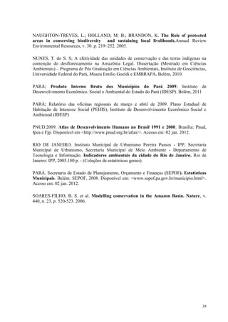 38
NAUGHTON-TREVES, L.; HOLLAND, M. B.; BRANDON, K. The Role of protected
areas in conserving biodiversity and sustaining local livelihoods.Annual Review
Environmental Resources, v. 30. p. 219–252. 2005.
NUNES, T. do S. S; A efetividade das unidades de conservação e das terras indígenas na
contenção do desflorestamento na Amazônia Legal. Dissertação (Mestrado em Ciências
Ambientais) – Programa de Pós Graduação em Ciências Ambientais, Instituto de Geociências,
Universidade Federal do Pará, Museu Emílio Goeldi e EMBRAPA, Belém, 2010.
PARÁ; Produto Interno Bruto dos Municípios do Pará 2009; Instituto de
Desenvolvimento Econômico. Social e Ambiental do Estado do Pará (IDESP). Belém, 2011
PARÁ; Relatório das oficinas regionais de março e abril de 2009. Plano Estadual de
Habitação de Interesse Social (PEHIS), Instituto de Desenvolvimento Econômico Social e
Ambiental (IDESP)
PNUD.2009. Atlas de Desenvolvimento Humano no Brasil 1991 e 2000. Brasília: Pnud,
Ipea e Fjp. Disponível em <http://www.pnud.org.br/atlas/>. Acesso em: 02 jan. 2012.
RIO DE JANEIRO. Instituto Municipal de Urbanismo Pereira Passos - IPP, Secretaria
Municipal de Urbanismo, Secretaria Municipal de Meio Ambiente - Departamento de
Tecnologia e Informação. Indicadores ambientais da cidade do Rio de Janeiro. Rio de
Janeiro: IPP, 2005.180 p. - (Coleções de estatísticas gerais).
PARÁ. Secretaria de Estado de Planejamento, Orçamento e Finanças (SEPOF). Estatísticas
Municipais. Belém: SEPOF, 2008. Disponível em: <www.sepof.pa.gov.br/municipio.html>.
Acesso em: 02 jan. 2012.
SOARES-FILHO, B. S. et al. Modelling conservation in the Amazon Basin. Nature, v.
440, n. 23, p. 520-523. 2006.
 