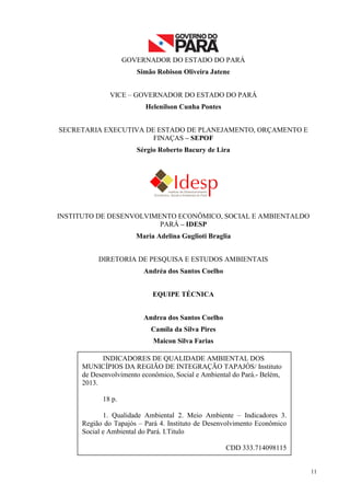 11
GOVERNADOR DO ESTADO DO PARÁ
Simão Robison Oliveira Jatene
VICE – GOVERNADOR DO ESTADO DO PARÁ
Helenilson Cunha Pontes
SECRETARIA EXECUTIVA DE ESTADO DE PLANEJAMENTO, ORÇAMENTO E
FINAÇAS – SEPOF
Sérgio Roberto Bacury de Lira
INSTITUTO DE DESENVOLVIMENTO ECONÔMICO, SOCIAL E AMBIENTALDO
PARÁ – IDESP
Maria Adelina Guglioti Braglia
DIRETORIA DE PESQUISA E ESTUDOS AMBIENTAIS
Andréa dos Santos Coelho
EQUIPE TÉCNICA
Andrea dos Santos Coelho
Camila da Silva Pires
Maicon Silva Farias
INDICADORES DE QUALIDADE AMBIENTAL DOS
MUNICÍPIOS DA REGIÃO DE INTEGRAÇÃO TAPAJÓS/ Instituto
de Desenvolvimento econômico, Social e Ambiental do Pará.- Belém,
2013.
18 p.
1. Qualidade Ambiental 2. Meio Ambiente – Indicadores 3.
Região do Tapajós – Pará 4. Instituto de Desenvolvimento Econômico
Social e Ambiental do Pará. I.Titulo
CDD 333.714098115
 