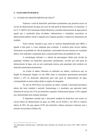 20
5. SANEAMENTO BÁSICO
5.1 ACESSO AO ABASTECIMENTO DE ÁGUA9
Expressa o total de domicílios particulares permanentes que possuem acesso ao
serviço de abastecimento de água, por meio da rede geral de abastecimento, no município. A
Lei nº 11.445/07, da Constituição Federal Brasileira, considera abastecimento de água potável
aquele que é constituído pelas atividades, infraestruturas e instalações necessárias ao
abastecimento público, desde a captação até as ligações prediais e respectivos instrumentos de
medição.
Nesse sentido, entende-se que, entre as variáveis disponibilizadas pelo IBGE, a
ligação à rede geral é a mais adequada para avaliação. A ausência deste serviço implica
diretamente na qualidade de vida da população, ocasionando diversas doenças de veiculação
hídrica. Este indicador é importante para a caracterização básica da qualidade de vida.
A metodologia utilizada é o cálculo da porcentagem obtido pela divisão da
população residente em domicílios particulares permanentes, servidos por rede geral de
abastecimento de água, com ou sem canalização interna, pela população total residente em
domicílios particulares permanentes.
Ao avaliar os dados, referentes ao indicador em análise, verificou-se que, na
Região de Integração Tapajós, no ano 2000, todos os municípios apresentaram percentual
inferior a 25% de domicílios abastecidos pela rede geral de abastecimento de água,
correspondendo ao menor índice dentre as regiões de integração.
No ano de 2010 houve um aumento do índice, contudo o percentual permanece
abaixo das taxas estadual e nacional. Jacareacanga é o município, que apresenta maior
cobertura do serviço (41,12%) aos domicílios, enquanto Trairão possui apenas 1,24%, naquele
ano, demonstrando uma situação alarmante.
É importante ressaltar que o percentual estadual de domicílios com acesso ao
serviço básico de abastecimento de água, em 2000, era de 42,64% e em 2010 se manteve
abaixo de 50%. Ou seja, apenas 47,9% dos domicílios urbanos paraenses contavam com o
referido serviço básico (Tabela 10).
9
As informações utilizadas para a elaboração desse indicador são oriundas dos censos 1991, 2000 e 2010 do
IBGE.
 