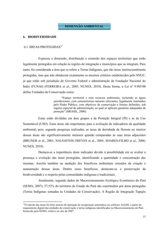 27
6. BIODIVERSIDADE
6.1 ÁREAS PROTEGIDAS13
Expressa a dimensão, distribuição e extensão dos espaços territoriais que estão
legalmente protegidos em relação às regiões de integração e municípios que as integram. Para
tanto, foi considerada a área que se refere a Terras Indígenas, que são áreas institucionalmente
protegidas, mas que não obedecem exatamente os mesmos critérios estabelecidos pelo SNUC,
já que estão sob jurisdição do Governo Federal e administração da Fundação Nacional do
Índio (FUNAI) (FERREIRA et al., 2005; NUNES, 2010). Desta forma, a Lei nº 9.985/00
define Unidades de Conservação como:
“Espaço territorial e seus recursos ambientais, incluindo as águas
jurisdicionais, com características naturais relevantes, legalmente instituídos
pelo Poder Público, com objetivos de conservação e limites definidos, sob
regime especial de administração, ao qual se aplicam garantias adequadas de
proteção” (BRASIL, 2000).
Estas estão divididas em dois grupos a de Proteção Integral (PI) e as de Uso
Sustentável (USO). Estas áreas são importantes para a avaliação de indicadores de qualidade
ambiental; pois, segundo pesquisas realizadas, as taxas de derrubada da floresta no interior
dessas áreas são significativamente menores quando comparadas às suas áreas adjacentes
(BRUNER et al., 2001; NAUGHTON-TREVES et al., 2005; SOARES-FILHO et al., 2006;
NUNES, 2010).
Destaca-se a importância deste indicador devido à possibilidade em se avaliar a
presença e evolução das áreas protegidas, identificando a quantidade e concentração das
mesmas. Auxilia também na medição dos benefícios ambientais oriundos da criação e
manutenção dessas áreas. Dentre esses benefícios, destacam-se a preservação da
biodiversidade e o respeito pelas comunidades indígenas e tradicionais.
Atualmente, segundo dados do Macrozoneamento Ecológico Econômico do Pará
(SEMA, 2007), 57,52% do território do Estado do Pará são constituídos por áreas protegidas
(Terras Indígenas somadas às Unidades de Conservação). A Região de Integração Tapajós
13
O cálculo das áreas foi feito através de operação de recuperação automática no software ArcGIS, a partir do
mapeamento digital das unidades de conservação e terras indígenas identificadas no Macrozoneamento do Pará
fornecido pela SEMA, relativo ao ano de 2007
DIMENSÃO AMBIENTAL
 
