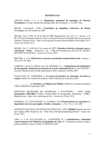 37
REFERÊNCIAS
ARAÚJO FILHO, J. C. et al.. Diagnóstico ambiental do município de Floresta,
Pernambuco. Circular Técnica da Embrapa Solos. Rio de Janeiro, n. 10, 2001, 20p.
BRASIL. Constituição (1988). Constituição da República Federativa do Brasil:
Promulgada em 5 de outubro de 1998.
BRASIL. Lei nº. 9.985, de 18 de Julho de 2000. Regulamenta o art. 225, § 1º , incisos I, II,
III e VII da Constituição Federal, institui o Sistema Nacional de Unidades de Conservação da
Natureza. Disponível em: <http://www.mma.gov.br/port/conama/legiabre.cfm?codlegi=322>.
Acesso em: 02 jan. 2012.
BRASIL. Lei nº 11.445 de 05 de janeiro de 2007. Estabelece diretrizes nacionais para o
saneamento básico. Disponível em: <http://www.planalto.gov.br/ccivil_03/_ato2007-
2010/2007/lei/l11445.htm>. Acesso em: 02 jan. 2012.
BRUNER, A. et al. Effectiveness of parks in protecting tropical biodiversity. Science, v.
291, p.125–28. 2001.
CAMPOS, L. M. de S.; MELO, D. A. de; MEURER, S. A. A importância dos Indicadores
de Desempenho Ambiental nos Sistemas de Gestão Ambiental (SGA). In: IX ENGEMA –
Encontro Nacional sobre Gestão Empresarial e Meio Ambiente. Curitiba, 2007.
CELENTANO ,D.; VERÍSSIMO, A. O avanço da fronteira na Amazônia: do boom ao
colapso. Belém-PA: Instituto do Homem e Meio Ambiente da Amazônia, 2007.
_______________. A Amazônia e os Objetivos do Milênio. Belém-PA: Instituto do Homem
e Meio Ambiente da Amazônia, 2007.
INSTITUTO BRASILEIRO DE GEOGRAFIA E ESTATÍSTICA – IBGE. Censo
Demográfico 1980-2000. In IBGE. Sistema IBGE de Recuperação Automática – SIDRA.
Disponível em: <http://www.sidra.ibge.gov.br/>. Acesso em: 02 jan. 2012.
FERREIRA, L.V; VENTICINQUE, E; ALMEIRA, S.S. O desmatamento na Amazônia e a
importância das áreas protegidas. Estudos Avançados. v. 19, n. 53, p. 1-10. 2005.
INSTITUTO NACIONAL DE PESQUISAS ESPACIAIS - INPE. PRODES Digital. São José
dos Campos.2008. Disponível em: <http://www.obt.inpe.br/prodesdigital.html>. Acesso em:
02 jan. 2012.
LIMA, E. S. de; SALVALAGIO, R. ; SCHNEIDER, M. C.;OsIndicadores Ambientais
como Parâmetros de Melhorias da Qualidade de Vida. In: 2º Seminário nacional estado e
políticas públicas sociais no Brasil. UNIOESTE, 2005.
 
