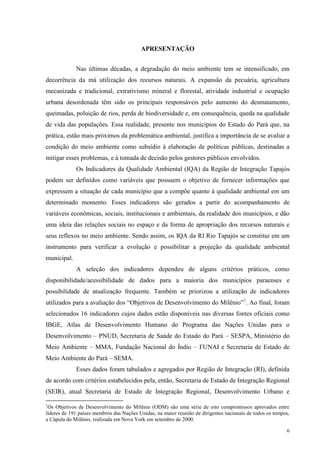 6
APRESENTAÇÃO
Nas últimas décadas, a degradação do meio ambiente tem se intensificado, em
decorrência da má utilização dos recursos naturais. A expansão da pecuária, agricultura
mecanizada e tradicional, extrativismo mineral e florestal, atividade industrial e ocupação
urbana desordenada têm sido os principais responsáveis pelo aumento do desmatamento,
queimadas, poluição de rios, perda de biodiversidade e, em consequência, queda na qualidade
de vida das populações. Essa realidade, presente nos municípios do Estado do Pará que, na
prática, estão mais próximos da problemática ambiental, justifica a importância de se avaliar a
condição do meio ambiente como subsídio à elaboração de políticas públicas, destinadas a
mitigar esses problemas, e à tomada de decisão pelos gestores públicos envolvidos.
Os Indicadores da Qualidade Ambiental (IQA) da Região de Integração Tapajós
podem ser definidos como variáveis que possuem o objetivo de fornecer informações que
expressem a situação de cada município que a compõe quanto à qualidade ambiental em um
determinado momento. Esses indicadores são gerados a partir do acompanhamento de
variáveis econômicas, sociais, institucionais e ambientais, da realidade dos municípios, e dão
uma ideia das relações sociais no espaço e da forma de apropriação dos recursos naturais e
seus reflexos no meio ambiente. Sendo assim, os IQA da RI Rio Tapajós se constitui em um
instrumento para verificar a evolução e possibilitar a projeção da qualidade ambiental
municipal.
A seleção dos indicadores dependeu de alguns critérios práticos, como
disponibilidade/acessibilidade de dados para a maioria dos municípios paraenses e
possibilidade de atualização frequente. Também se priorizou a utilização de indicadores
utilizados para a avaliação dos “Objetivos de Desenvolvimento do Milênio”1
. Ao final, foram
selecionados 16 indicadores cujos dados estão disponíveis nas diversas fontes oficiais como
IBGE, Atlas de Desenvolvimento Humano do Programa das Nações Unidas para o
Desenvolvimento – PNUD, Secretaria de Saúde do Estado do Pará – SESPA, Ministério do
Meio Ambiente – MMA, Fundação Nacional do Índio – FUNAI e Secretaria de Estado de
Meio Ambiente do Pará – SEMA.
Esses dados foram tabulados e agregados por Região de Integração (RI), definida
de acordo com critérios estabelecidos pela, então, Secretaria de Estado de Integração Regional
(SEIR), atual Secretaria de Estado de Integração Regional, Desenvolvimento Urbano e
1
Os Objetivos de Desenvolvimento do Milênio (ODM) são uma série de oito compromissos aprovados entre
líderes de 191 países membros das Nações Unidas, na maior reunião de dirigentes nacionais de todos os tempos,
a Cúpula do Milênio, realizada em Nova York em setembro de 2000.
 