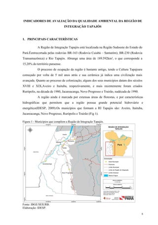 8
INDICADORES DE AVALIAÇÃO DA QUALIDADE AMBIENTAL DA REGIÃO DE
INTEGRAÇÃO TAPAJÓS
1. PRINCIPAIS CARACTERÍSTICAS
A Região de Integração Tapajós está localizada na Região Sudoeste do Estado do
Pará.Éentrecortada pelas rodovias BR-163 (Rodovia Cuiabá – Santarém), BR-230 (Rodovia
Transamazônica) e Rio Tapajós. Abrange uma área de 189.592km², o que corresponde a
15,20% do território paraense.
O processo de ocupação da região é bastante antigo, tendo a Cultura Tapajoara
começado por volta de 5 mil anos atrás e sua cerâmica já indica uma civilização mais
avançada. Quanto ao processo de colonização, alguns dos seus municípios datam dos séculos
XVIII e XIX,Aveiro e Itaituba, respectivamente, e mais recentemente foram criados
Rurópolis, na década de 1980, Jacareacanga, Novo Progresso e Trairão, nadécada de 1990.
A região ainda é marcada por extensas áreas de florestas, e por características
hidrográficas que permitem que a região possua grande potencial hidroviário e
energético(IDESP, 2009).Os municípios que formam a RI Tapajós são: Aveiro, Itaituba,
Jacareacanga, Novo Progresso, Rurópolis e Trairão (Fig 1).
Figura 1 - Municípios que compõem a Região de Integração Tapajós.
Fonte: IBGE/SEIURB.
Elaboração: IDESP.
 