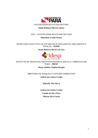 7
GOVERNADOR DO ESTADO DO PARÁ
Simão Robison Oliveira Jatene
VICE – GOVERNADOR DO ESTADO DO PARÁ
Helenilson Cunha Pontes
SECRETARIA EXECUTIVA DE ESTADO DE PLANEJAMENTO, ORÇAMENTO E
FINAÇAS – SEPOF
Sérgio Roberto Bacury de Lira
INSTITUTO DE DESENVOLVIMENTO ECONÔMICO, SOCIAL E AMBIENTALDO
PARÁ – IDESP
Maria Adelina Guglioti Braglia
DIRETORIA DE PESQUISA E ESTUDOS AMBIENTAIS
Andréa dos Santos Coelho
EQUIPE TÉCNICA
Andrea dos Santos Coelho
Camila da Silva Pires
Maicon Silva Farias
 