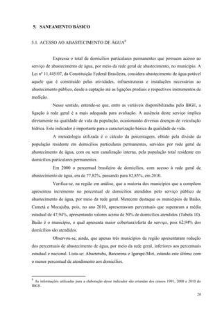 20
5. SANEAMENTO BÁSICO
5.1. ACESSO AO ABASTECIMENTO DE ÁGUA8
Expressa o total de domicílios particulares permanentes que possuem acesso ao
serviço de abastecimento de água, por meio da rede geral de abastecimento, no município. A
Lei nº 11.445/07, da Constituição Federal Brasileira, considera abastecimento de água potável
aquele que é constituído pelas atividades, infraestruturas e instalações necessárias ao
abastecimento público, desde a captação até as ligações prediais e respectivos instrumentos de
medição.
Nesse sentido, entende-se que, entre as variáveis disponibilizadas pelo IBGE, a
ligação à rede geral é a mais adequada para avaliação. A ausência deste serviço implica
diretamente na qualidade de vida da população, ocasionando diversas doenças de veiculação
hídrica. Este indicador é importante para a caracterização básica da qualidade de vida.
A metodologia utilizada é o cálculo da porcentagem, obtido pela divisão da
população residente em domicílios particulares permanentes, servidos por rede geral de
abastecimento de água, com ou sem canalização interna, pela população total residente em
domicílios particulares permanentes.
Em 2000 o percentual brasileiro de domicílios, com acesso à rede geral de
abastecimento de água, era de 77,82%, passando para 82,85%, em 2010.
Verifica-se, na região em análise, que a maioria dos municípios que a compõem
apresentou incremento no percentual de domicílios atendidos pelo serviço público de
abastecimento de água, por meio da rede geral. Merecem destaque os municípios de Baião,
Cametá e Mocajuba, pois, no ano 2010, apresentavam percentuais que superaram a média
estadual de 47,94%, apresentando valores acima de 50% de domicílios atendidos (Tabela 10).
Baião é o município, o qual apresenta maior cobertura/oferta do serviço, pois 62,94% dos
domicílios são atendidos.
Observou-se, ainda, que apenas três municípios da região apresentaram redução
dos percentuais de abastecimento de água, por meio da rede geral, inferiores aos percentuais
estadual e nacional. Lista-se: Abaetetuba, Barcarena e Igarapé-Miri, estando este último com
o menor percentual de atendimento aos domicílios.
8
As informações utilizadas para a elaboração desse indicador são oriundas dos censos 1991, 2000 e 2010 do
IBGE.
 