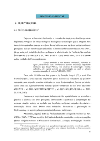28
6. BIODIVERSIDADE
6.1. ÁREAS PROTEGIDAS12
Expressa a dimensão, distribuição e extensão dos espaços territoriais que estão
legalmente protegidos em relação às regiões de integração e municípios que as integram. Para
tanto, foi considerada a área que se refere a Terras Indígenas, que são áreas institucionalmente
protegidas, mas que não obedecem exatamente os mesmos critérios estabelecidos pelo SNUC,
já que estão sob jurisdição do Governo Federal e administração da Fundação Nacional do
Índio (FUNAI) (FERREIRA et al., 2005; NUNES, 2010). Desta forma, a Lei nº 9.985/00
define Unidades de Conservação como:
“Espaço territorial e seus recursos ambientais, incluindo as
águas jurisdicionais, com características naturais relevantes, legalmente
instituídos pelo Poder Público, com objetivos de conservação e limites
definidos, sob regime especial de administração, ao qual se aplicam
garantias adequadas de proteção” (BRASIL, 2000).
Estas estão divididas em dois grupos a de Proteção Integral (PI) e as de Uso
Sustentável (US). Estas áreas são importantes para a avaliação de indicadores de qualidade
ambiental; pois, segundo pesquisas realizadas, as taxas de derrubada da floresta no interior
dessas áreas são significativamente menores quando comparadas às suas áreas adjacentes
(BRUNER et al., 2001; NAUGHTON-TREVES et al., 2005; SOARES-FILHO et al., 2006;
NUNES, 2010).
Destaca-se a importância deste indicador devido a possibilidade em se avaliar a
presença e evolução das áreas protegidas, identificando a quantidade e concentração das
mesmas. Auxilia também na medição dos benefícios ambientais oriundos da criação e
manutenção dessas áreas. Dentre esses benefícios, destacam-se a preservação da
biodiversidade e o respeito pelas comunidades indígenas e tradicionais.
Atualmente, segundo dados do Macrozoneamento Ecológico Econômico do Pará
(SEMA, 2007), 57,52% do território do Estado do Pará são constituídos por áreas protegidas
(Terras Indígenas somadas às Unidades de Conservação). A Região de Integração Tocantins
12
O cálculo das áreas foi feito através de operação de recuperação automática no software ArcGIS, a
partir do mapeamento digital das unidades de conservação e terras indígenas identificadas no Macrozoneamento
do Pará fornecido pela SEMA, relativo ao ano de 2007.
DIMENSÃO AMBIENTAL
 