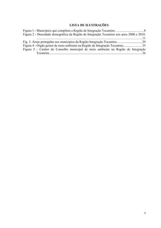 8
LISTA DE ILUSTRAÇÕES
Figura 1 - Municípios que compõem a Região de Integração Tocantins. ..................................8
Figura 2 - Densidade demográfica da Região de Integração Tocantins nos anos 2000 e 2010.
..................................................................................................................................11
Fig. 3. Áreas protegidas nos municípios da Região Integração Tocantins...............................29
Figura 4 - Órgão gestor de meio ambiente na Região de Integração Tocantins.......................35
Figura 5 - Caráter do Conselho municipal de meio ambiente na Região de Integração
Tocantins..................................................................................................................36
 