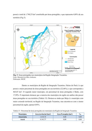 29
possui o total de 1.748,23 km² constituído por áreas protegidas, o que representa 4,88% de seu
território (Fig 3).
Fig. 3. Áreas protegidas nos municípios da Região Integração Tocantins.
Fonte: Ministério do Meio Ambiente.
Elaboração: IDESP.
Dentre os municípios da Região de Integração Tocantins, Oeiras do Pará é o que
possui o maior percentual de áreas protegidas em seu território (22,46%), o que corresponde a
865,03 km². O segundo maior município, em percentual de áreas protegidas é Baião, com
17,99%. É importante destacar que a maioria dos municípios da região em análise não possui
áreas protegidas no seu território (Tabela 13). Destaca-se ainda que Moju é o município com
maior extensão territorial, na Região de Integração Tocantins, mas encontra-se com o menor
percentual da região, apenas 0,95%.
Tabela 13 - Percentual de áreas protegidas nos municípios da Região de Integração Tocantins.
Municípios Área territorial (km²) Área Protegida (km²) %.
Abaetetuba 1.610,74 0,00 0,00
Acará 4.343,77 0,00 0,00
 
