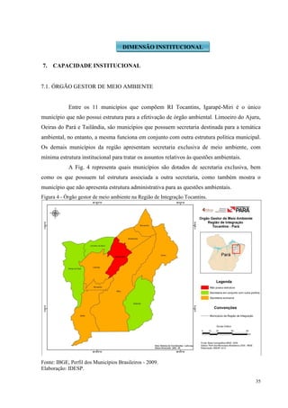 35
7. CAPACIDADE INSTITUCIONAL
7.1. ÓRGÃO GESTOR DE MEIO AMBIENTE
Entre os 11 municípios que compõem RI Tocantins, Igarapé-Miri é o único
município que não possui estrutura para a efetivação de órgão ambiental. Limoeiro do Ajuru,
Oeiras do Pará e Tailândia, são municípios que possuem secretaria destinada para a temática
ambiental, no entanto, a mesma funciona em conjunto com outra estrutura política municipal.
Os demais municípios da região apresentam secretaria exclusiva de meio ambiente, com
mínima estrutura institucional para tratar os assuntos relativos às questões ambientais.
A Fig. 4 representa quais municípios são dotados de secretaria exclusiva, bem
como os que possuem tal estrutura associada a outra secretaria, como também mostra o
município que não apresenta estrutura administrativa para as questões ambientais.
Figura 4 - Órgão gestor de meio ambiente na Região de Integração Tocantins.
Fonte: IBGE, Perfil dos Municípios Brasileiros - 2009.
Elaboração: IDESP.
DIMENSÃO INSTITUCIONAL
 