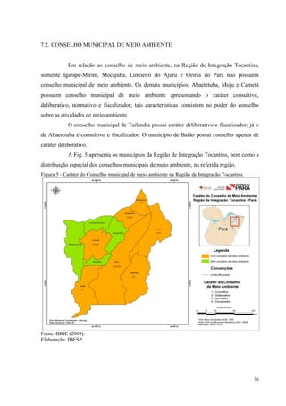 36
7.2. CONSELHO MUNICIPAL DE MEIO AMBIENTE
Em relação ao conselho de meio ambiente, na Região de Integração Tocantins,
somente Igarapé-Mirim, Mocajuba, Limoeiro do Ajuru e Oeiras do Pará não possuem
conselho municipal de meio ambiente. Os demais municípios, Abaetetuba, Moju e Cametá
possuem conselho municipal de meio ambiente apresentando o caráter consultivo,
deliberativo, normativo e fiscalizador; tais características consistem no poder do conselho
sobre as atividades de meio ambiente.
O conselho municipal de Tailândia possui caráter deliberativo e fiscalizador; já o
de Abaetetuba é consultivo e fiscalizador. O município de Baião possui conselho apenas de
caráter deliberativo.
A Fig. 5 apresenta os municípios da Região de Integração Tocantins, bem como a
distribuição espacial dos conselhos municipais de meio ambiente, na referida região.
Figura 5 - Caráter do Conselho municipal de meio ambiente na Região de Integração Tocantins.
Fonte: IBGE (2009).
Elaboração: IDESP.
 
