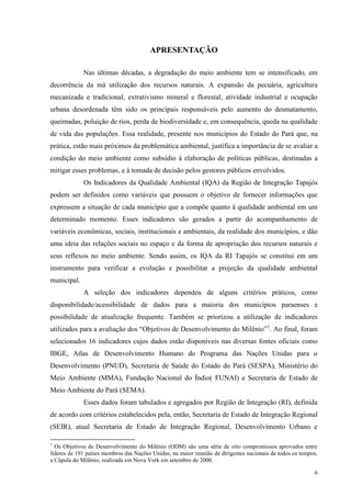 6
APRESENTAÇÃO
Nas últimas décadas, a degradação do meio ambiente tem se intensificado, em
decorrência da má utilização dos recursos naturais. A expansão da pecuária, agricultura
mecanizada e tradicional, extrativismo mineral e florestal, atividade industrial e ocupação
urbana desordenada têm sido os principais responsáveis pelo aumento do desmatamento,
queimadas, poluição de rios, perda de biodiversidade e, em consequência, queda na qualidade
de vida das populações. Essa realidade, presente nos municípios do Estado do Pará que, na
prática, estão mais próximos da problemática ambiental, justifica a importância de se avaliar a
condição do meio ambiente como subsídio à elaboração de políticas públicas, destinadas a
mitigar esses problemas, e à tomada de decisão pelos gestores públicos envolvidos.
Os Indicadores da Qualidade Ambiental (IQA) da Região de Integração Tapajós
podem ser definidos como variáveis que possuem o objetivo de fornecer informações que
expressem a situação de cada município que a compõe quanto à qualidade ambiental em um
determinado momento. Esses indicadores são gerados a partir do acompanhamento de
variáveis econômicas, sociais, institucionais e ambientais, da realidade dos municípios, e dão
uma ideia das relações sociais no espaço e da forma de apropriação dos recursos naturais e
seus reflexos no meio ambiente. Sendo assim, os IQA da RI Tapajós se constitui em um
instrumento para verificar a evolução e possibilitar a projeção da qualidade ambiental
municipal.
A seleção dos indicadores dependeu de alguns critérios práticos, como
disponibilidade/acessibilidade de dados para a maioria dos municípios paraenses e
possibilidade de atualização frequente. Também se priorizou a utilização de indicadores
utilizados para a avaliação dos “Objetivos de Desenvolvimento do Milênio”1
. Ao final, foram
selecionados 16 indicadores cujos dados estão disponíveis nas diversas fontes oficiais como
IBGE, Atlas de Desenvolvimento Humano do Programa das Nações Unidas para o
Desenvolvimento (PNUD), Secretaria de Saúde do Estado do Pará (SESPA), Ministério do
Meio Ambiente (MMA), Fundação Nacional do Índio( FUNAI) e Secretaria de Estado de
Meio Ambiente do Pará (SEMA).
Esses dados foram tabulados e agregados por Região de Integração (RI), definida
de acordo com critérios estabelecidos pela, então, Secretaria de Estado de Integração Regional
(SEIR), atual Secretaria de Estado de Integração Regional, Desenvolvimento Urbano e
1
Os Objetivos de Desenvolvimento do Milênio (ODM) são uma série de oito compromissos aprovados entre
líderes de 191 países membros das Nações Unidas, na maior reunião de dirigentes nacionais de todos os tempos,
a Cúpula do Milênio, realizada em Nova York em setembro de 2000.
 