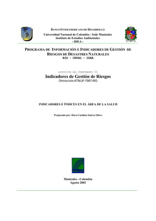 BANCO INTERAMERICANO DE DESARROLLO
Universidad Nacional de Colombia - Sede Manizales
Instituto de Estudios Ambientales
- IDEA -
PROGRAMA DE INFORMACIÓN E INDICADORES DE GESTIÓN DE
RIESGOS DE DESASTRES NATURALES
BID - CEPAL - IDEA
EJECUCIÓN DEL COMPONENTE II
Indicadores de Gestión de Riesgos
OPERACIÓN ATN/JF-7907-RG
INDICADORES E ÍNDICES EN EL ÁREA DE LA SALUD
Preparado por: Dora Catalina Suárez Olave
Manizales - Colombia
Agosto 2003
 