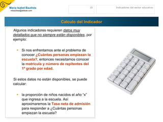 María Isabel Bautista                             10   Indicadores del sector educativo
mbautista@aldeae.com




                               Calculo del Indicador

  Algunos indicadores requieren datos muy
  detallados que no siempre están disponibles, por
  ejemplo:


      Si nos enfrentamos ante el problema de
       conocer ¿Cuántas personas empiezan la
       escuela?, entonces necesitamos conocer
       la matrícula y número de repitentes del
       1º grado por edad.


  Si estos datos no están disponibles, se puede
  calcular:


      la proporción de niños nacidos el año “x”
       que ingresa a la escuela. Así
       aproximaremos la Tasa neta de admisión
       para responder a ¿Cuántas personas
       empiezan la escuela?
 