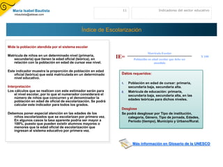 María Isabel Bautista                                         11                        Indicadores del sector educativo
    mbautista@aldeae.com




                                             Índice de Escolarización

Mide la población atendida por el sistema escolar
                                                                                   Matrícula Escolar
Matrícula de niños en un determinado nivel (primaria,
   secundaria) que tienen la edad oficial (teórica), en        IE=       Población en edad escolar que debe ser
                                                                                                                     X 100
   relación con la población en edad de cursar ese nivel.                              atendida

Este indicador muestra la proporción de población en edad
    oficial (teórica) que está matriculada en un determinado    Datos requeridos:
    nivel educativo.
                                                                1.    Población en edad de cursar: primaria,
Interpretación                                                        secundaria baja, secundaria alta.
Los cálculos que se realicen con este estimador serán para      2.    Matrícula de educación: primaria,
    el nivel escolar, por lo que el numerador considerará el          secundaria baja, secundaria alta, en las
    número de niños que concurren y el denominador la                 edades teóricas para dichos niveles.
    población en edad de oficial de escolarización. Se podrá
    calcular este indicador para todos los grados.
                                                                Desglose
Debemos poner especial atención en las edades de los            Se podrá desglosar por Tipo de institución,
   niños escolarizados que se escolarizan por primera vez.          categoría, Género, Tipo de jornada, Edades,
   En algunos casos la tasa aparente podría ser mayor a             Período (tiempo), Municipio y Urbano/Rural.
   100%, puesto que pueden existir alumnos mayores o
   menores que la edad oficial de escolarización que
   ingresan al sistema educativo por primera vez.


                                                                        Más información en Glosario de la UNESCO
 