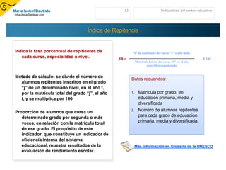 María Isabel Bautista                               12                           Indicadores del sector educativo
mbautista@aldeae.com




                                     Índice de Repitencia


 Indica la tasa porcentual de repitientes de              Nº de repitientes del curso “J” x año dado
    cada curso, especialidad o nivel.             IR =                                                     X 100
                                                              Matricula Inicial del curso “J” en el año
                                                                      especifico considerado


 Método de cálculo: se divide el número de
                                                         Datos requeridos:
   alumnos repitentes inscritos en el grado
   “j” de un determinado nivel, en el año t,
   por la matrícula total del grado “j”, el año          1.     Matrícula por grado, en
   t, y se multiplica por 100.                                  educación primaria, media y
                                                                diversificada
 Proporción de alumnos que cursa un                      2.     Número de alumnos repitentes
    determinado grado por segunda o más                         para cada grado de educación
    veces, en relación con la matrícula total                   primaria, media y diversificada.
    de ese grado. El propósito de este
    indicador, que constituye un indicador de
    eficiencia interna del sistema
    educacional, muestra resultados de la                     Más información en Glosario de la UNESCO
    evaluación de rendimiento escolar.
 