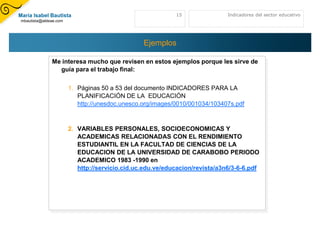 María Isabel Bautista                                      15                Indicadores del sector educativo
mbautista@aldeae.com




                                                Ejemplos

              Me interesa mucho que revisen en estos ejemplos porque les sirve de
                guía para el trabajo final:

                       1. Páginas 50 a 53 del documento INDICADORES PARA LA
                          PLANIFICACIÓN DE LA EDUCACIÓN
                          http://unesdoc.unesco.org/images/0010/001034/103407s.pdf



                       2. VARIABLES PERSONALES, SOCIOECONOMICAS Y
                          ACADEMICAS RELACIONADAS CON EL RENDIMIENTO
                          ESTUDIANTIL EN LA FACULTAD DE CIENCIAS DE LA
                          EDUCACION DE LA UNIVERSIDAD DE CARABOBO PERIODO
                          ACADEMICO 1983 -1990 en
                          http://servicio.cid.uc.edu.ve/educacion/revista/a3n6/3-6-6.pdf
 