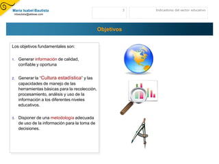 María Isabel Bautista                                        3   Indicadores del sector educativo
 mbautista@aldeae.com




                                                 Objetivos


Los objetivos fundamentales son:

1.   Generar información de calidad,
     confiable y oportuna


2.   Generar la “Cultura estadística” y las
     capacidades de manejo de las
     herramientas básicas para la recolección,
     procesamiento, análisis y uso de la
     información a los diferentes niveles
     educativos.

3.   Disponer de una metodología adecuada
     de uso de la información para la toma de
     decisiones.
 