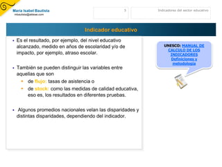 María Isabel Bautista                                   5    Indicadores del sector educativo
    mbautista@aldeae.com




                                    Indicador educativo
    Es el resultado, por ejemplo, del nivel educativo
     alcanzado, medido en años de escolaridad y/o de            UNESCO: MANUAL DE
                                                                  CALCULO DE LOS
     impacto, por ejemplo, atraso escolar.                         INDICADORES
                                                                   Definiciones y
                                                                    metodología
    También se pueden distinguir las variables entre
     aquellas que son
         de flujo: tasas de asistencia o
         de stock: como las medidas de calidad educativa,
          eso es, los resultados en diferentes pruebas.


    Algunos promedios nacionales velan las disparidades y
     distintas disparidades, dependiendo del indicador.
 