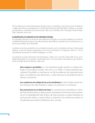 Para la elaboración de estos Indicadores de logro, fueron consultadas varias fuentes antes de elaborar
     y validar esta edición, principalmente el currículo del Nivel Inicial y del Nivel Básico. Además, se consulta-
     ron Indicadores y estándares de diversos países, tales como Colombia, Perú, Nicaragua, Estados Unidos,
     Chile, Argentina, entre otros.

     La planificación y la evaluación con los indicadores de logro
     Los indicadores de logro son el recurso para determinar el grado en que cada competencia ha sido de-
     sarrollada. El propósito es lograr que cada estudiante desarrolle las competencias, los indicadores son un
     recurso para evaluar dicho desarrollo.

     La referencia inicial para planificar las actividades docentes son los indicadores de logro. Usted puede
     elaborar su plan de trabajo apoyándose en los recursos indicados en el diagrama anterior y con las
     metodologías apropiadas al modelo pedagógico curricular.

     La evaluación es parte del proceso del aprendizaje y debe ocurrir durante el desarrollo de las activi-
     dades planificadas. Por consiguiente, usted puede recurrir a la acumulación de evidencias que cotidiana-
     mente se realiza durante el proceso, tales como:


                 Una carpeta o portafolio. Los y las estudiantes pueden guardar sus trabajos fina-
                 lizados, los borradores, bocetos, entre otros, en un fólder o carpeta diseñada espe-
                 cialmente. El portafolio se constituye en una de las evidencias más importantes para
                 lograr una evaluación justa del proceso, y, sobre todo para la autoevaluación de los
                 alumnos y las alumnas.

                 Los cuadernos de trabajo de los y las estudiantes. En éstos también puede eva-
                 luar el proceso de cada estudiante y asignar una valoración a sus esfuerzos.

                 Sus anotaciones en un diario de clase. Es conveniente que usted elabore un diario
                 de clase donde escriba sus observaciones, sentimientos de situaciones que se presen-
                 tan en la cotidianidad del aula. El diario de clase promueve su propia autoestima ya
                 que le permite valorar su propio trabajo y compromiso. Sus anotaciones pueden ser
                 consideradas para evaluar la finalización de un proceso.




14
 