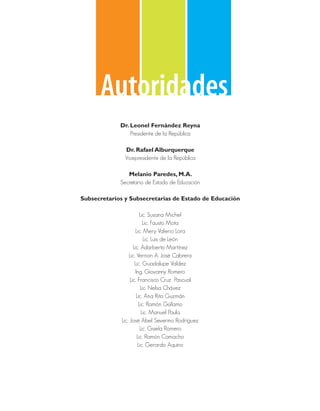 Autoridades
             Dr. Leonel Fernández Reyna
                 Presidente de la República

               Dr. Rafael Alburquerque
               Vicepresidente de la República

                Melanio Paredes, M.A.
             Secretario de Estado de Educación

Subsecretarios y Subsecretarias de Estado de Educación

                          Lic. Susana Michel
                            Lic. Fausto Mota
                       Lic. Mery Valerio Lora
                            Lic. Luis de León
                     Lic. Adarberto Martínez
                  Lic. Vernon A. José Cabrera
                      Lic. Guadalupe Valdez
                       Ing. Giovanny Romero
                   Lic. Francisco Cruz Pascual
                          Lic. Nelsa Chávez
                       Lic. Ana Rita Guzmán
                         Lic. Ramón Güílamo
                           Lic. Manuel Paula
              Lic. José Abel Severino Rodríguez
                          Lic. Gisela Romero
                        Lic. Ramón Camacho
                        Lic. Gerardo Aquino
 
