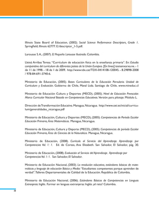 Illinois State Board of Education, (2002). Social Science Performance Descriptors, Grade 1.
     Springfield, Illinois 62777. E:/descriptor_1-5.pdf.

     Larousse S. A., (2007). El Pequeño Larousse Ilustrado. Colombia.

     Lleixà Arribas Teresa. “Currículum de educación física en la enseñanza primaria”. En: Estudio
     comparativo del currículum de diferentes países de la Unión Europea. [En línea] tesisenxarxa.ne. - 1
     de 11 de 1998. - 18 de 1 de 2009. http://www.tdx.cat/TDX-0414108-120045. - B.29898-2008
     / 978-84-691-3740-6.

     Ministerio de Educación, (2005). Bases Curriculares de la Educación Parvularia. Unidad de
     Currículum y Evaluación. Gobierno de Chile, Maval Ltda. Santiago de Chile. www.mineduc.cl

     Ministerio de Educación Cultura y Deportes (MECD), (2005). Nivel de Educación Preescolar.
     Marco Curricular Nacional Basado en Competencias Educativas. Versión para pilotaje. Módulo L.

     Dirección de Transformación Educativa. Managua, Nicaragua. http://www.oei.es/inicial/curricu-
     lum/generalidades_nicaragua.pdf

     Ministerio de Educación, Cultura y Deportes (MECD), (2005). Competencias de Período Escolar
     Educación Primaria, Área Matemáticas. Managua, Nicaragua.

     Ministerio de Educación, Cultura y Deporte (MECD), (2005). Competencias de período Escolar
     Educación Primaria, Área de Ciencias de la Naturaleza. Managua, Nicaragua.

     Ministerio de Educación, (2008). Currículo al Servicio del Aprendizaje. Aprendizaje por
     Competencias Vol. 1: 1. Ed. de Coreas, Ana Elizabeth. San Salvador, El Salvador, pág. 30.

     Ministerio de Educación, (2008). Evaluación al Servicio del Aprendizaje. Aprendizaje por
     Competencias Vol. 1: 1. San Salvador, El Salvador.

     Ministerio de Educación Nacional, (2003). La revolución educativa, estándares básicos de mate-
     máticas y lenguaje de educación Básica y Media: “Estudiantes competentes porque aprenden de
     verdad”. Talleres Departamentales de Calidad de la Educación. República de Colombia.

     Ministerio de Educación Nacional, (2006). Estándares Básicos de Competencias en Lenguas
     Extranjeras: Inglés. Formar en lenguas extranjeras: Inglés ¡el reto! Colombia.

38
 