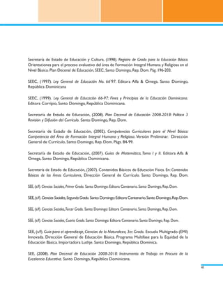 Secretaría de Estado de Educación y Cultura, (1998). Registro de Grado para la Educación Básica.
Orientaciones para el proceso evaluativo del área de Formación Integral Humana y Religiosa en el
Nivel Básico. Plan Decenal de Educación, SEEC, Santo Domingo, Rep. Dom. Pág. 196-203.

SEEC, (1997). Ley General de Educación No. 66’97. Editora Alfa & Omega. Santo Domingo,
República Dominicana

SEEC, (1999). Ley General de Educación 66-97: Fines y Principios de la Educación Dominicana.
Editora Corripio, Santo Domingo, República Dominicana.

Secretaría de Estado de Educación, (2008). Plan Decenal de Educación 2008-2018: Política 3
Revisión y Difusión del Currículo. Santo Domingo, Rep. Dom.

Secretaría de Estado de Educación, (2002). Competencias Curriculares para el Nivel Básico:
Competencia del Área de Formación Integral Humana y Religiosa. Versión Preliminar. Dirección
General de Currículo, Santo Domingo, Rep. Dom. Págs. 84-99.

Secretaría de Estado de Educación, (2007). Guías de Matemática, Tomo I y II. Editora Alfa &
Omega, Santo Domingo, República Dominicana.

Secretaría de Estado de Educación, (2007). Contenidos Básicos de Educación Física. En: Contenidos
Básicos de las Áreas Curriculares, Dirección General de Currículo. Santo Domingo, Rep. Dom.

SEE, (s/f). Ciencias Sociales, Primer Grado. Santo Domingo: Editora Centenario. Santo Domingo, Rep. Dom.

SEE, (s/f). Ciencias Sociales, Segundo Grado. Santo Domingo: Editora Centenario. Santo Domingo, Rep. Dom.

SEE, (s/f). Ciencias Sociales,Tercer Grado. Santo Domingo: Editora Centenario. Santo Domingo, Rep. Dom.

SEE, (s/f). Ciencias Sociales, Cuarto Grado. Santo Domingo: Editora Centenario. Santo Domingo, Rep. Dom.

SEE, (s/f). Guía para el aprendizaje, Ciencias de la Naturaleza, 3er. Grado. Escuela Multigrado (EMI)
Innovada. Dirección General de Educación Básica. Programa Multifase para la Equidad de la
Educación Básica. Importadora Luthje. Santo Domingo, República Dominica.

SEE, (2008). Plan Decenal de Educación 2008-2018: Instrumento de Trabajo en Procura de la
Excelencia Educativa. Santo Domingo, República Dominicana.
                                                                                                            41
 