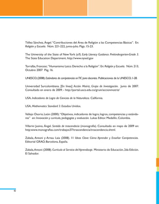 Téllez Sánchez, Ángel. “Contribuciones del Área de Religión a las Competencias Básicas”. En:
     Religión y Escuela. Núm. 221-222, junio-julio. Págs. 15-23.

     The University of the State of New York (s/f). Early Literacy Guidance. Prekindergarten-Grade 3.
     The State Education Department. http://www.nysed.gov

     Torralba, Francesc. “Humanismo Laico. Derecho a la Religión”. En: Religión y Escuela. Núm. 213,
     Octubre 2007 Pág. 16.

     UNESCO, (2008). Estándares de competencias en TIC para docentes. Publicaciones de la UNESCO, 1-28.

     Universidad Surcolombiana. [En línea] Acción Motriz, Grupo de Investigación. Junio de 2007.
     Consultado en enero de 2009. - http://portal.usco.edu.co/gruin/accionmotriz/

     USA, Indicadores de Logro de Ciencias de la Naturaleza. California.

     USA, Mathematics Standard 3. Estados Unidos.

     Vallejo Osorio, León (2000). “Objetivos, indicadores de logro, logros, competencias y estánda-
     res” en: Innovación y currículo, pedagogías y evaluación. Lukas Editor. Medellín, Colombia.

     Villarini Jusino, Ángel. Sentido de trascendecia (monografía). Consultado en mayo de 2009 en:
     http:www.monografias.com/trabajos37/trascendencia/trascendencia.shtml.

     Zabala, Antoni y Arnau Laia (2008). 11 Ideas Clave: Cómo Aprender y Enseñar Competencias.
     Editorial GRAO, Barcelona, España.

     Zabala, Antoni (2008). Currículo al Servicio del Aprendizaje. Ministerio de Educación, 2da Edición.
     El Salvador.




42
 